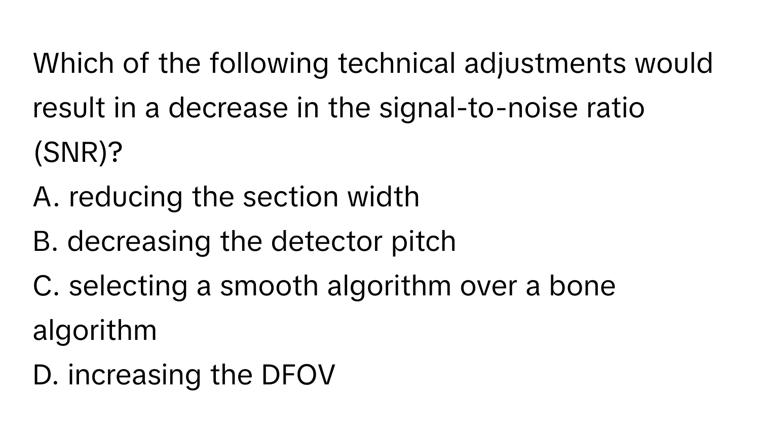 Which of the following technical adjustments would result in a decrease in the signal-to-noise ratio (SNR)?

A. reducing the section width
B. decreasing the detector pitch
C. selecting a smooth algorithm over a bone algorithm
D. increasing the DFOV