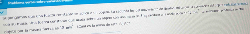 Supongamos que una fuerza constante se aplica a un objeto. La segunda ley del movimiento de Newton indica qí eración del objeto varía inversamente 
con su masa. Una fuerza constante que actúa sobre un objeto con una masa de 3 kg produce una aceleración de 12m/s^2. La aceleración producida en otro 
objeto por la misma fuerza es 18m/s^2. ¿Cuál es la masa de este objeto?