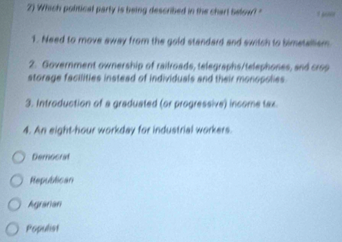 Which political party is being described in the chart below? " 1 pos
1. Need to move away from the gold standard and switch to bimetallism
2. Government ownership of railroads, telegraphs/telephones, and crop
storage facilities instead of individuals and their monopolies
3. Introduction of a graduated (or progressive) income tax.
4. An eight-hour workday for industrial workers.
Democrat
Republican
Agranan
Populist