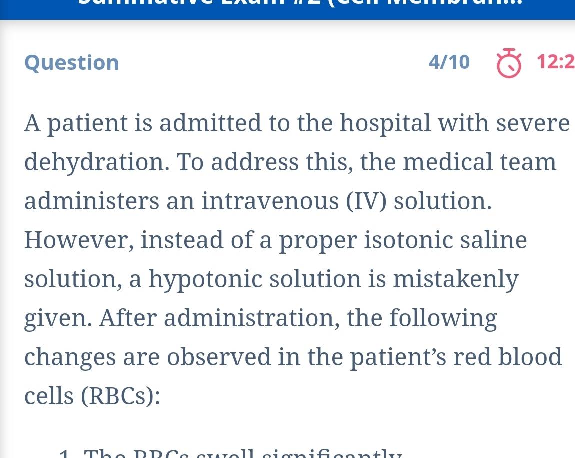 Question 4/10 12:2 
A patient is admitted to the hospital with severe 
dehydration. To address this, the medical team 
administers an intravenous (IV) solution. 
However, instead of a proper isotonic saline 
solution, a hypotonic solution is mistakenly 
given. After administration, the following 
changes are observed in the patient’s red blood 
cells (RBCs): 
1 The DDCa ete