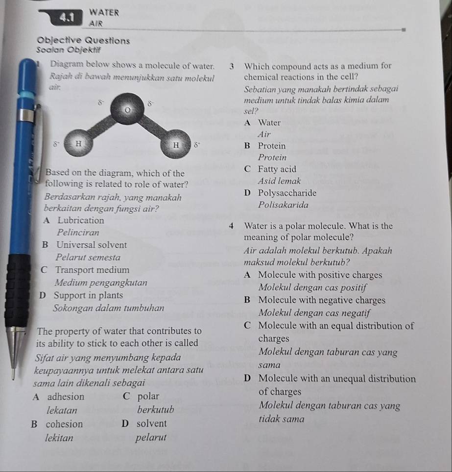 WATER
4.1 AIR
Objective Questions
Soalan Objektif
1 Diagram below shows a molecule of water. 3 Which compound acts as a medium for
Rajah di bawah menunjukkan satu molekul chemical reactions in the cell?
air.Sebatian yang manakah bertindak sebagai
medium untuk tindak balas kimia dalam
sel?
A Water
Air
B Protein
Protein
Based on the diagram, which of the C Fatty acid
following is related to role of water? Asid lemak
Berdasarkan rajah, yang manakah D Polysaccharide
berkaitan dengan fungsi air? Polisakarida
A Lubrication
4 Water is a polar molecule. What is the
Pelinciran
meaning of polar molecule?
B Universal solvent Air adalah molekul berkutub. Apakah
Pelarut semesta maksud molekul berkutub?
C Transport medium A Molecule with positive charges
Medium pengangkutan Molekul dengan cas positif
D Support in plants B Molecule with negative charges
Sokongan dalam tumbuhan Molekul dengan cas negatif
The property of water that contributes to C Molecule with an equal distribution of
its ability to stick to each other is called
charges
Sifat air yang menyumbang kepada
Molekul dengan taburan cas yang
keupayaannya untuk melekat antara satu
sama
sama lain dikenali sebagai
D Molecule with an unequal distribution
A adhesion C polar
of charges
lekatan berkutub
Molekul dengan taburan cas yang
B cohesion D solvent
tidak sama
lekitan pelarut