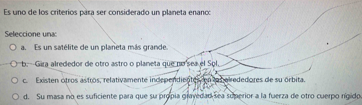 Es uno de los criterios para ser considerado un planeta enano:
Seleccione una:
a. Es un satélite de un planeta más grande.
b. -Gira alrededor de otro astro o planeta que no sea el Sol.
c. Existen otros astros, relativamente independientes en los alrededores de su órbita.
d. Su masa no es suficiente para que su propia grayedad sea superior a la fuerza de otro cuerpo rígido