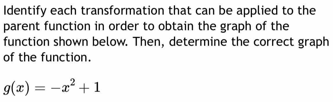Identify each transformation that can be applied to the 
parent function in order to obtain the graph of the 
function shown below. Then, determine the correct graph 
of the function.
g(x)=-x^2+1