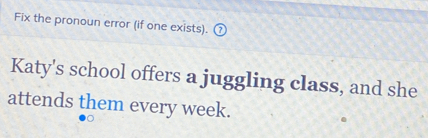 Fix the pronoun error (if one exists). 
Katy's school offers a juggling class, and she 
attends them every week.