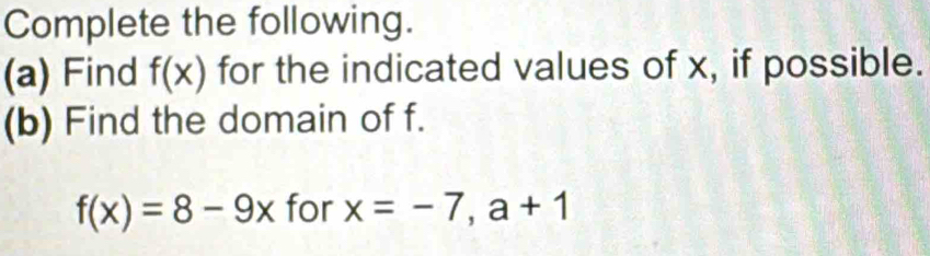 Complete the following. 
(a) Find f(x) for the indicated values of x, if possible. 
(b) Find the domain of f.
f(x)=8-9x for x=-7, a+1