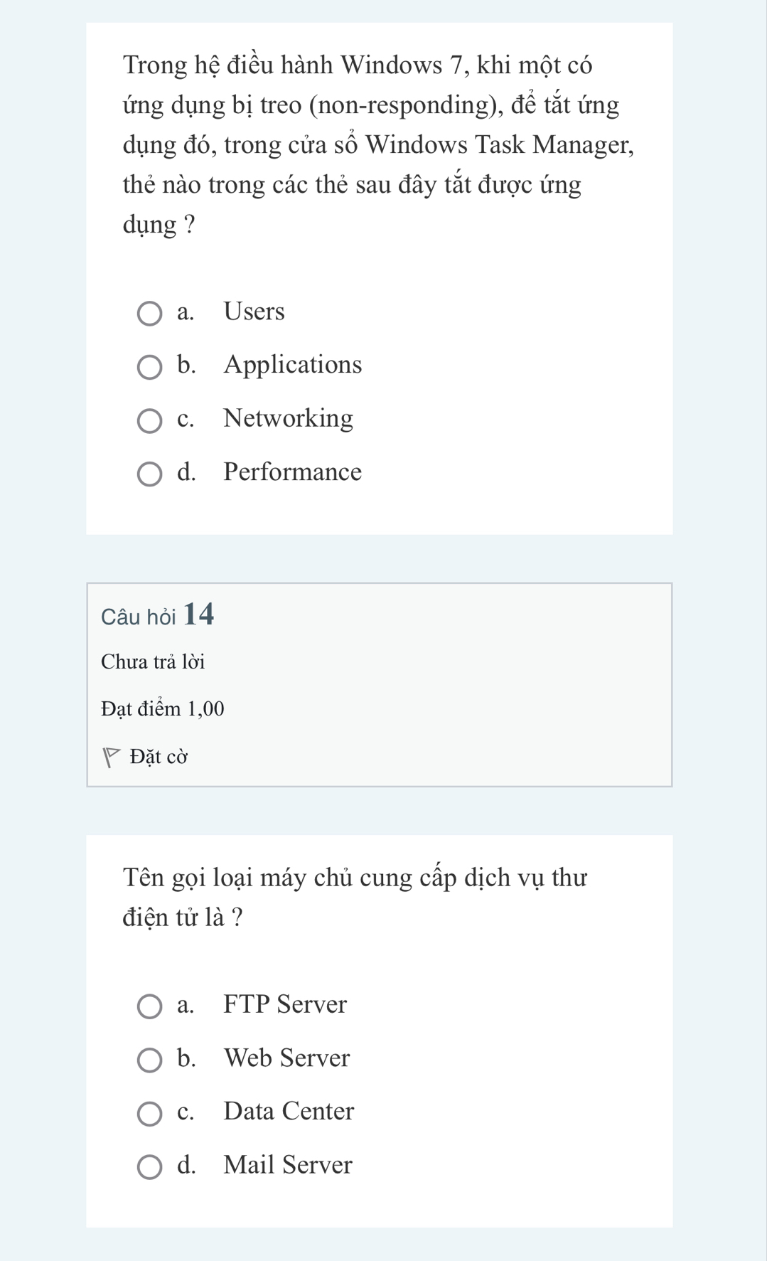 Trong hệ điều hành Windows 7, khi một có
ứng dụng bị treo (non-responding), để tắt ứng
dụng đó, trong cửa số Windows Task Manager,
thẻ nào trong các thẻ sau đây tắt được ứng
dụng ?
a. Users
b. Applications
c. Networking
d. Performance
Câu hỏi 14
Chưa trả lời
Đạt điểm 1,00
Đặt cờ
Tên gọi loại máy chủ cung cấp dịch vụ thư
điện tử là ?
a. FTP Server
b. Web Server
c. Data Center
d. Mail Server