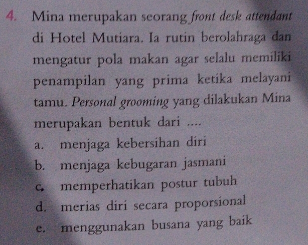 Mina merupakan seorang front desk attendant
di Hotel Mutiara. Ia rutin berolahraga dan
mengatur pola makan agar selalu memiliki
penampilan yang prima ketika melayani
tamu. Personal grooming yang dilakukan Mina
merupakan bentuk dari ....
a. menjaga kebersihan diri
b. menjaga kebugaran jasmani
c. memperhatikan postur tubuh
d. merias diri secara proporsional
e. menggunakan busana yang baik