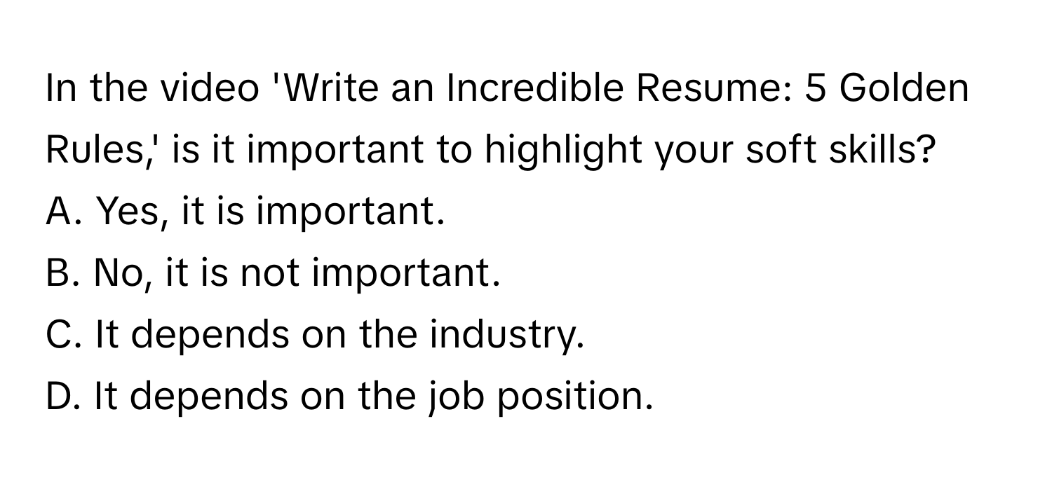 In the video 'Write an Incredible Resume: 5 Golden Rules,' is it important to highlight your soft skills? 
A. Yes, it is important. 
B. No, it is not important. 
C. It depends on the industry. 
D. It depends on the job position.