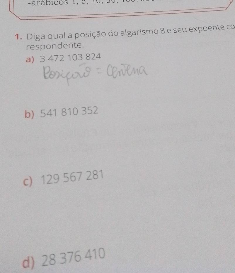 arabicos 1, 5, 10, 50,
1. Diga qual a posição do algarismo 8 e seu expoente co
respondente.
a) 3 472 103 824
b) 541 810 352
c) 129 567 281
d) 28 376 410