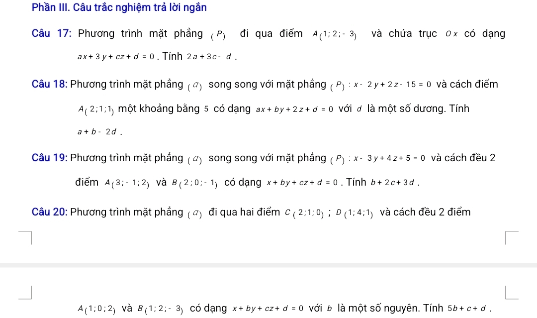 Phần III. Câu trắc nghiệm trả lời ngắn 
Câu 17: Phương trình mặt phẳng (P) đi qua điểm A(1;2;-3) và chứa trục 0x có dạng
ax+3y+cz+d=0. Tính 2a+3c-d. 
Câu 18: Phương trình mặt phẳng ( ") song song với mặt phẳng (P):x-2y+2z-15=0 và cách điểm
A_(2;1;1) một khoảng bằng 5 có dạng ax+by+2z+d=0 với đ là một số dương. Tính
a+b-2d. 
Câu 19: Phương trình mặt phẳng ( ã) song song với mặt phẳng (P):x-3y+4z+5=0 và cách đều 2 
điểm A(3;-1;2) và B(2;0;-1) có dạng x+by+cz+d=0. Tính b+2c+3d. 
Câu 20: Phương trình mặt phẳng ( ã) đi qua hai điểm C_(2;1;0); D(1;4;1) và cách đều 2 điểm
A(1;0;2) và B(1;2;-3) có dạng x+by+cz+d=0 với b là một số nguyên. Tính 5b+c+d.