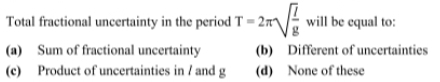 Total fractional uncertainty in the period T=2π sqrt(frac l)g will be equal to:
(a) Sum of fractional uncertainty (b) Different of uncertainties
(c) Product of uncertainties in / and g (d) None of these