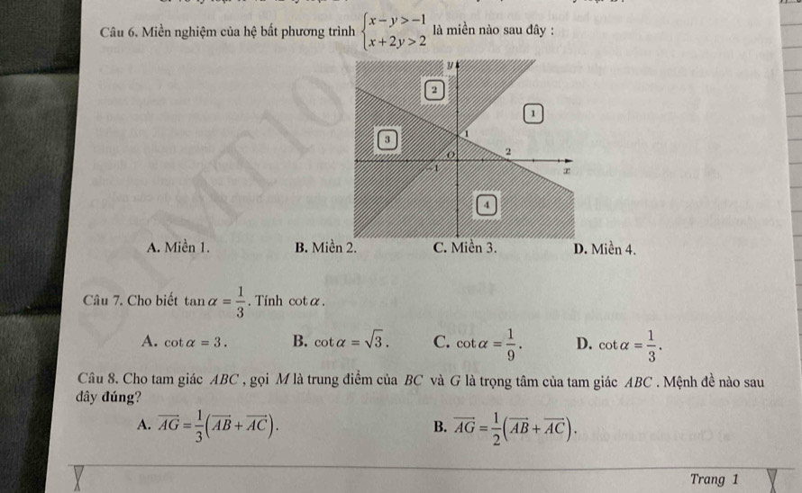 Miền nghiệm của hệ bất phương trình beginarrayl x-y>-1 x+2y>2endarray. là miền nào sau đây :
A. Miền 1. B. Miề Miền 4.
Câu 7. Cho biết tan alpha = 1/3 . Tinh cotα.
A. cot alpha =3. B. cot alpha =sqrt(3). C. cot alpha = 1/9 . D. cot alpha = 1/3 . 
Câu 8. Cho tam giác ABC , gọi M là trung điểm của BC và G là trọng tâm của tam giác ABC. Mệnh đề nào sau
đây đúng?
A. vector AG= 1/3 (vector AB+vector AC). vector AG= 1/2 (vector AB+vector AC). 
B.
Trang 1