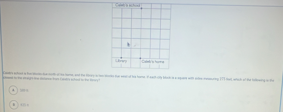 Caleb's school is five blocks due north of his home, and the library is two blocks due west of his home. If each city block is a square with sides measuring 275 feet, which of the following is the
closest to the straight-line distance from Caleb's school to the library?
A  389 π
) 825n