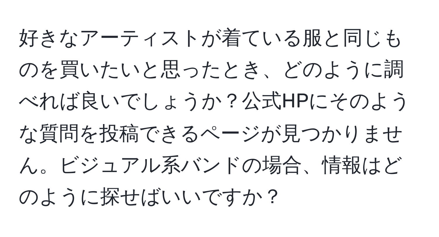 好きなアーティストが着ている服と同じものを買いたいと思ったとき、どのように調べれば良いでしょうか？公式HPにそのような質問を投稿できるページが見つかりません。ビジュアル系バンドの場合、情報はどのように探せばいいですか？