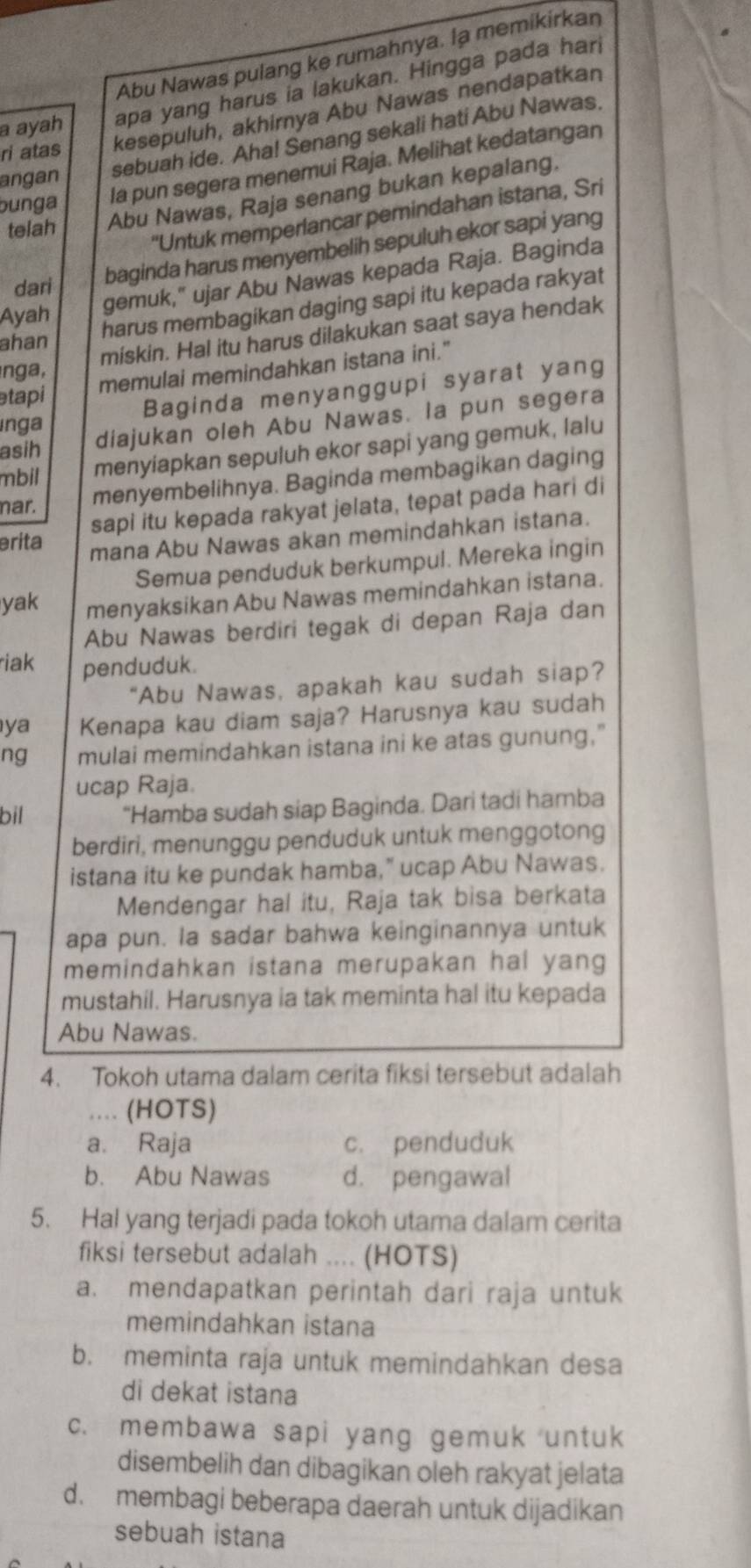 Abu Nawas pulang ke rumahnya. la memikirkan
a ayah apa yang harus ia lakukan. Hingga pada hari
ri atas kesepuluh, akhirnya Abu Nawas nendapatkan
sebuah ide. Aha! Senang sekali hati Abu Nawas.
bunga la pun segera menemui Raja. Melihat kedatangan
angan
telah Abu Nawas, Raja senang bukan kepalang.
'Untuk memperlancar pemindahan istana, Sri
baginda harus menyembelih sepuluh ekor sapi yang
Ayah gemuk," ujar Abu Nawas kepada Raja. Baginda
dari
harus membagikan daging sapi itu kepada rakyat
miskin. Hal itu harus dilakukan saat saya hendak
ahan
memulai memindahkan istana ini."
nga ,
tapi
Baginda menyanggupi syarat yang
asih diajukan oleh Abu Nawas. la pun segera
inga
mbil menyiapkan sepuluh ekor sapi yang gemuk, lalu
menyembelihnya. Baginda membagikan daging
sapi itu kepada rakyat jelata, tepat pada hari di
nar.
erita
mana Abu Nawas akan memindahkan istana.
Semua penduduk berkumpul. Mereka ingin
yak menyaksikan Abu Nawas memindahkan istana.
Abu Nawas berdiri tegak di depan Raja dan
riak penduduk.
"Abu Nawas, apakah kau sudah siap?
ya Kenapa kau diam saja? Harusnya kau sudah
ng mulai memindahkan istana ini ke atas gunung."
ucap Raja.
bil "Hamba sudah siap Baginda. Dari tadi hamba
berdiri, menunggu penduduk untuk menggotong
istana itu ke pundak hamba,” ucap Abu Nawas.
Mendengar hal itu, Raja tak bisa berkata
apa pun. la sadar bahwa keinginannya untuk
memindahkan istana merupakan hal yang
mustahil. Harusnya ia tak meminta hal itu kepada
Abu Nawas.
4. Tokoh utama dalam cerita fiksi tersebut adalah
... (HOTS)
a. Raja c. penduduk
b. Abu Nawas d. pengawal
5. Hal yang terjadi pada tokoh utama dalam cerita
fiksi tersebut adalah .... (HOTS)
a. mendapatkan perintah dari raja untuk
memindahkan istana
b. meminta raja untuk memindahkan desa
di dekat istana
c. membawa sapi yang gemuk untuk
disembelih dan dibagikan oleh rakyat jelata
d. membagi beberapa daerah untuk dijadikan
sebuah istana