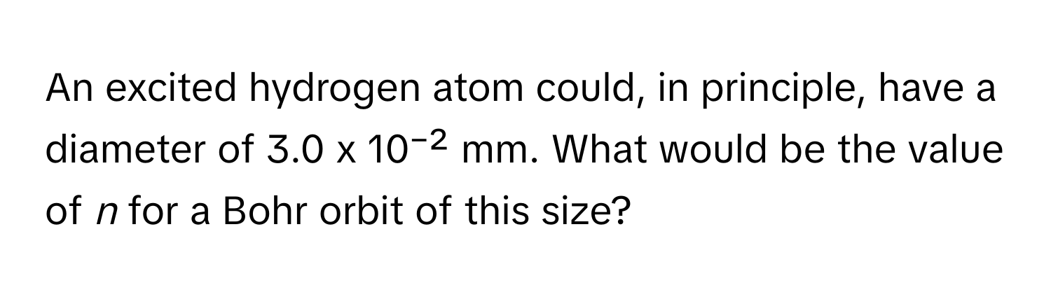 An excited hydrogen atom could, in principle, have a diameter of 3.0 x 10⁻² mm. What would be the value of *n* for a Bohr orbit of this size?