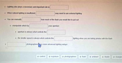 Lighting also plays a necessary and important role in 
Wthen ratural lighting is insufficient. □ may need to use exdernal lighting 
You can manualty x_1+x_2= □ /□   □  thow much of the flash you would like to put out 
o manipulate which by □ your aperture 
aperture is atwayys what controls the □  
* the shutter speed is always what controts the □ lighting when you are taking photos with the flash 
aholtographen hem more advanced lighting setur 
Is contiral # epoture = photographers = Kash p ambient te # changin