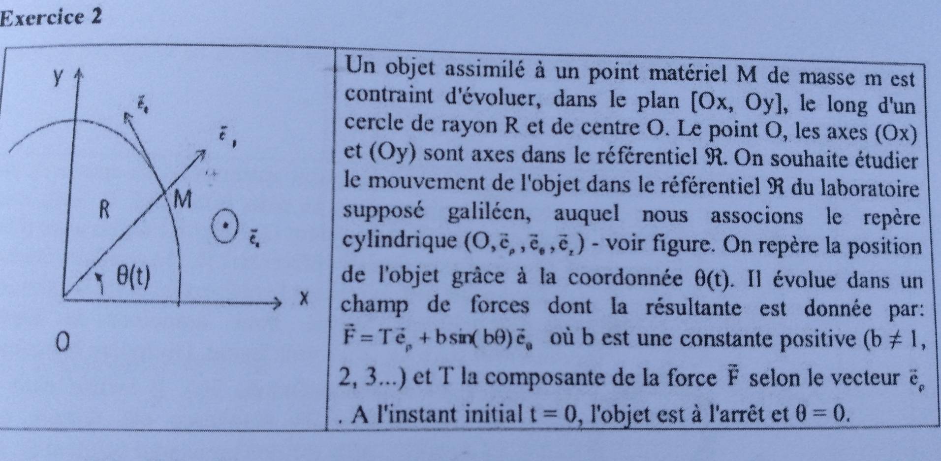 Un objet assimilé à un point matériel M de masse m est
contraint d'évoluer, dans le plan [0
x, Oy], le long d'un
cercle de rayon R et de centre O. Le point O, les axes (Ox)
et (Oy) sont axes dans le référentiel R. On souhaite étudier
le mouvement de l'objet dans le référentiel R du laboratoire
supposé galiléen, auquel nous associons le repère
cylindrique (O,vector c_p,vector e_θ ,vector e_z) - voir figure. On repère la position
de l'objet grâce à la coordonnée θ (t). Il évolue dans un
champ de forces dont la résultante est donnée par:
vector F=Tvector e_p+bsin (bθ )vector e_e
où b est une constante positive (b!= 1,
2, 3...) et T la composante de la force overline F selon le vecteurë
A l'instant initial t=0 , l'objet est à l'arrêt et θ =0.