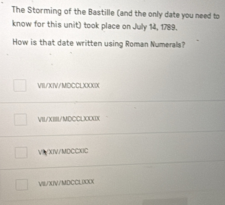 The Storming of the Bastille (and the only date you need to
know for this unit) took place on July 14, 1789.
How is that date written using Roman Numerals?
VII/XIV/MDCCLXXXIX
_
VII/XIIII/MDCCLXXXIX
VI XIV/MDCCXIC
VII/XIV/MDCCLIXXX