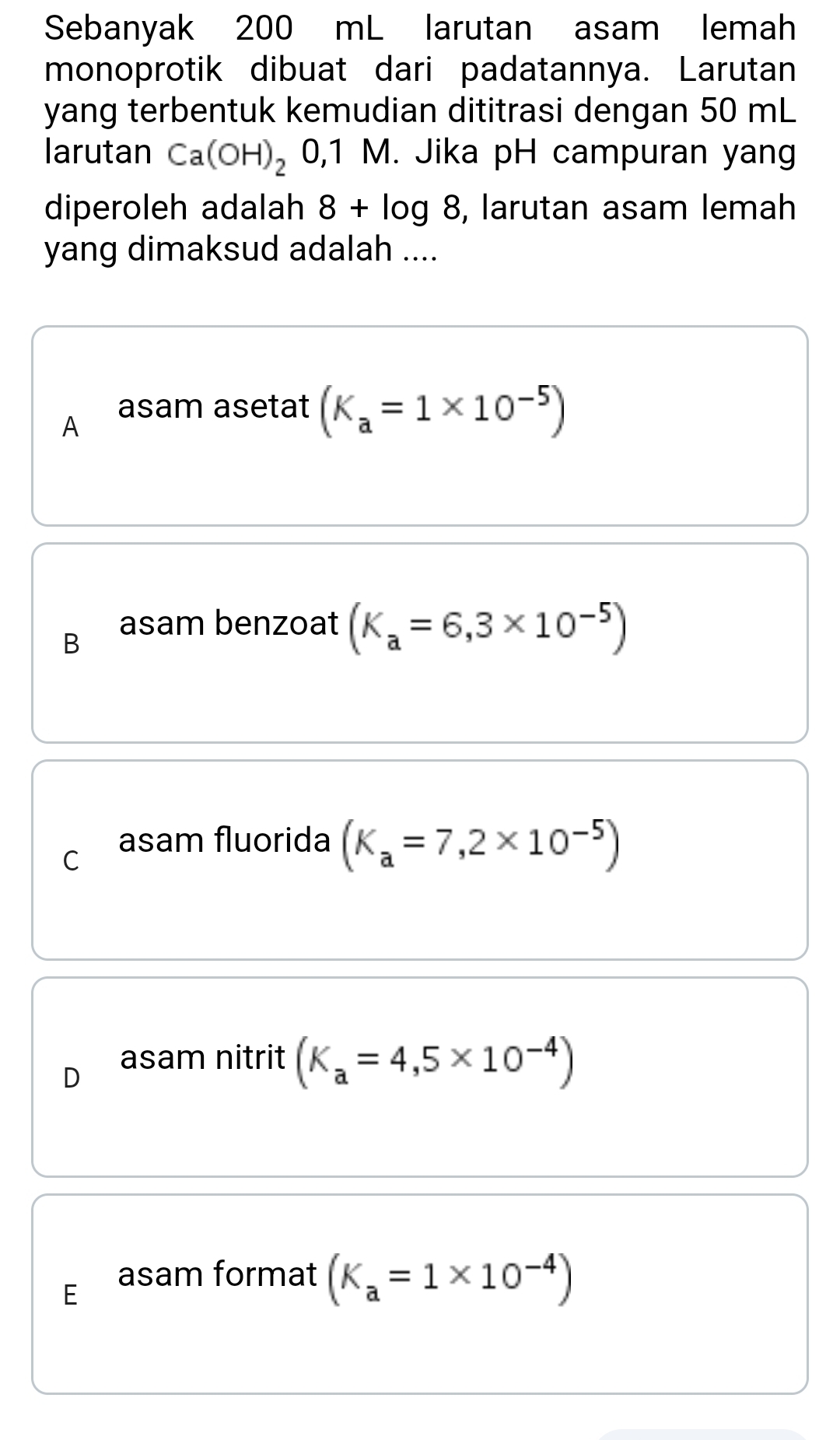 Sebanyak 200 mL larutan asam lemah
monoprotik dibuat dari padatannya. Larutan
yang terbentuk kemudian dititrasi dengan 50 mL
larutan Ca(OH)_2 0,1 M. Jika pH campuran yang
diperoleh adalah 8+log 8 , larutan asam lemah
yang dimaksud adalah ....
A
asam asetat (K_a=1* 10^(-5))
B
asam benzoat (K_a=6,3* 10^(-5))
C
asam fluorida (K_a=7,2* 10^(-5))
D
asam nitrit (K_a=4,5* 10^(-4))
E
asam format (K_a=1* 10^(-4))