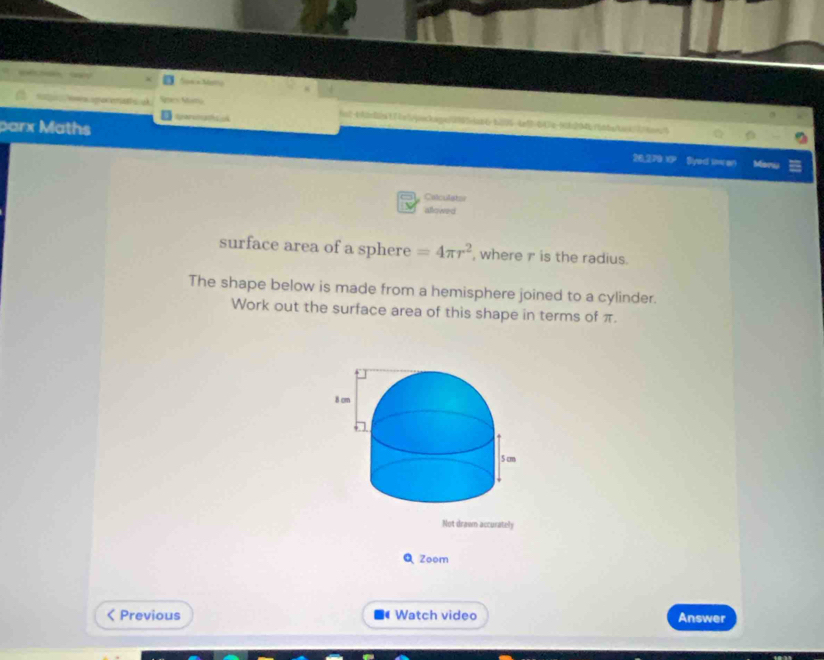 a 
is2-banfle17cepockaqn3955ebat6 b25364a5=647e-ffc204bfbtbnbaob71aoec1 
parx Maths 26,270 1 Syed sw an Morw 
Culculator 
allowed 
surface area of a sphere =4π r^2 where r is the radius. 
The shape below is made from a hemisphere joined to a cylinder. 
Work out the surface area of this shape in terms of π. 
Not drawn accurately 
QZoom 
Previous Watch video Answer