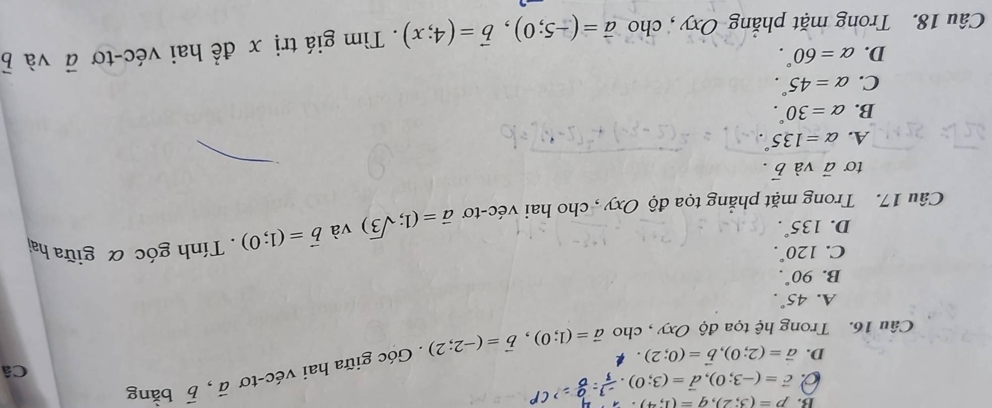 B. p=(3;2), q=(1;4).
0 vector c=(-3;0), vector d=(3;0)
vector a, vector b bǎng
D. vector a=(2;0), vector b=(0;2)
Câu 16. Trong hệ tọa độ Oxy , cho vector a=(1;0), vector b=(-2;2). Góc giữa hai véc-tơ
Câ
A. 45°.
B. 90°.
C. 120°.
D. 135°.
vector b=(1;0). Tính góc α giữa hai
Câu 17. Trong mặt phẳng tọa độ Oxy , cho hai véc-tơ vector a=(1;sqrt(3)) và
to vector a và vector b.
A. alpha =135°
B. alpha =30°.
C. alpha =45°.
D. alpha =60°. 
Câu 18. Trong mặt phẳng Oxy , cho vector a=(-5;0), vector b=(4;x). Tìm giá trị x để hai véc-tơ vector a và vector b