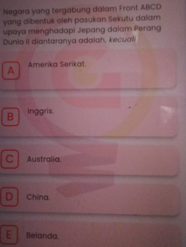 Negara yang tergabung dalam Front ABCD
yang dibentuk oleh pasukan Sekutu dalam
upaya menghadapi Jepang dalam Perang
Dunia II diantaranya adalah, kecuali
Amerika Serikat.
A
B
Inggris.
C Australia.
D China.
E Belanda.