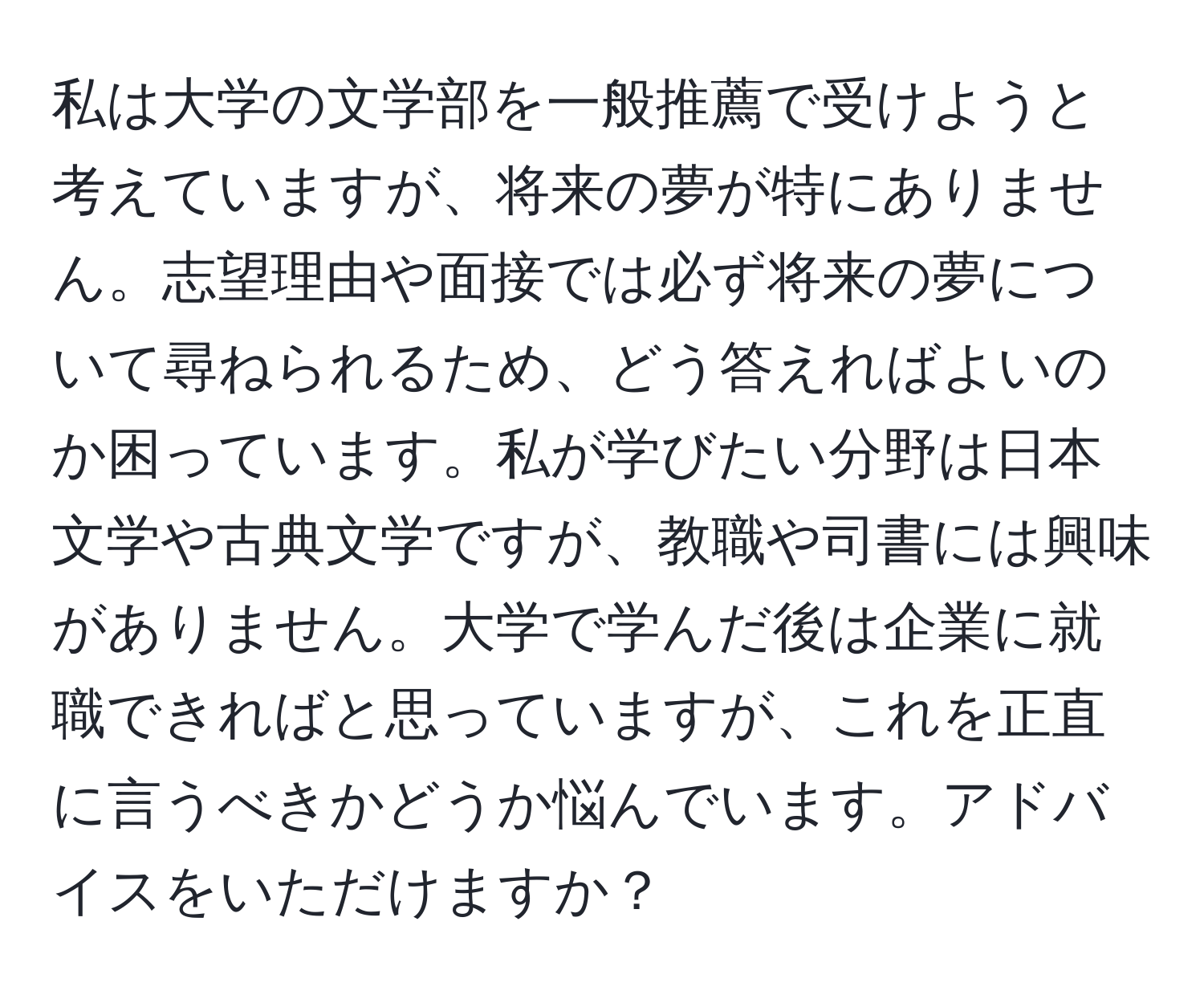 私は大学の文学部を一般推薦で受けようと考えていますが、将来の夢が特にありません。志望理由や面接では必ず将来の夢について尋ねられるため、どう答えればよいのか困っています。私が学びたい分野は日本文学や古典文学ですが、教職や司書には興味がありません。大学で学んだ後は企業に就職できればと思っていますが、これを正直に言うべきかどうか悩んでいます。アドバイスをいただけますか？