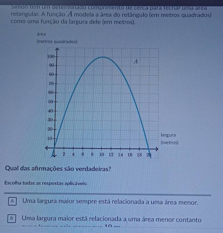 Simón tem um determinado comprimento de cerca para fechar uma área
retangular. A função A modela a área do retângulo (em metros quadrados)
como uma função da largura dele (em metros).
área
(metros quadrados)
gura
etros)
Qual das afırmações são verdadeiras?
Escolha todas as respostas aplicáveis:
A Uma largura maior sempre está relacionada a uma área menor.
B Uma largura maior está relacionada a uma área menor contanto