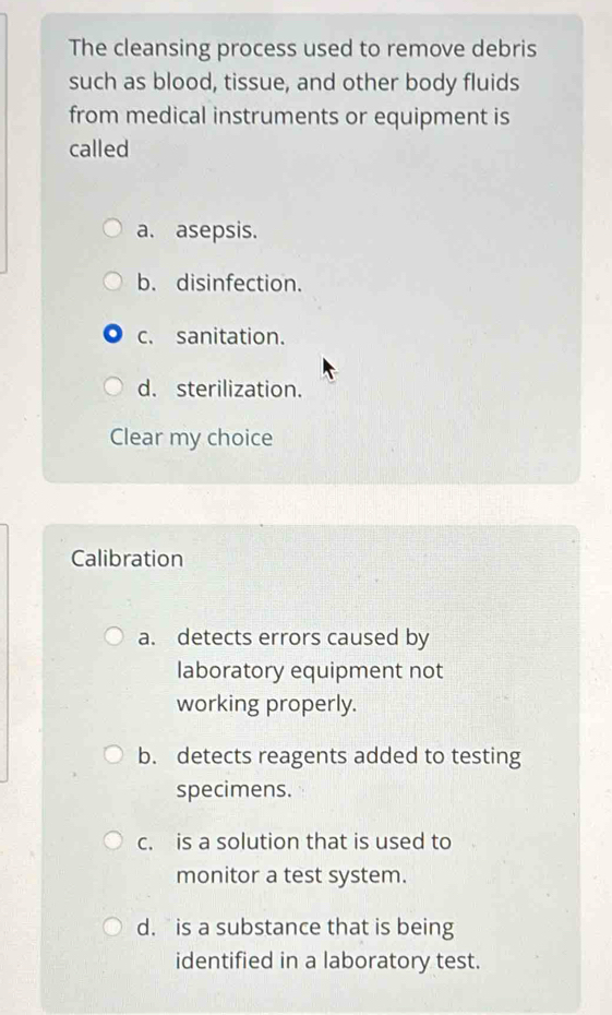 The cleansing process used to remove debris
such as blood, tissue, and other body fluids
from medical instruments or equipment is
called
a. asepsis.
b. disinfection.
c. sanitation.
d. sterilization.
Clear my choice
Calibration
a. detects errors caused by
laboratory equipment not
working properly.
b. detects reagents added to testing
specimens.
c. is a solution that is used to
monitor a test system.
d. is a substance that is being
identified in a laboratory test.