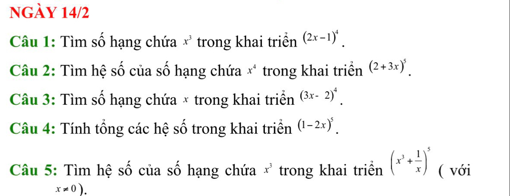 nGày 14/2 
Câu 1: Tìm số hạng chứa x^3 trong khai triển (2x-1)^4. 
Câu 2: Tìm hệ số của số hạng chứa x^4 trong khai triển (2+3x)^5. 
Câu 3: Tìm số hạng chứa × trong khai triển (3x-2)^4. 
Câu 4: Tính tổng các hệ số trong khai triển (1-2x)^5. 
Câu 5: Tìm hệ số của số hạng chứa x^3 trong khai triển (x^3+ 1/x )^5 ( với
x!= 0).