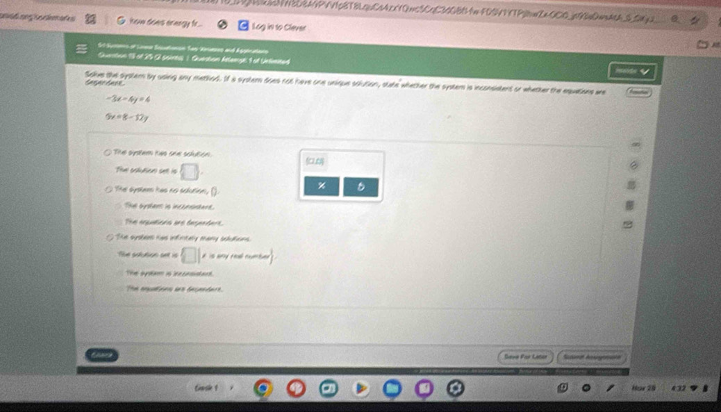 1|cN3DBANPVV1p8T8LquC24cx10mcSCqC34OBB4mFDSVVTP|BWZ OCO_p||DmdtA_S_$Q2 0
how does ereegy fe.. Log in to Clever
St-Surens of Laea Souatonon Sas Kraeses and Aggénatano
Sunatian 1 of 25 paness 1 Guatan hittemge 1 at Uelneed
tampe taok
Sakes the systern by using any method. If a systern does not have one unique solution, state whether the syster is inconsistent or whether the equations wre
-3x-4y=4
5x=8-12y
The system heo ohe scluton.

Te calution se is □.
The system has no solution, ().
%
Ti oysters is incorrintace.
The arputions are degenders.
The sysbees has infintaly many sclutions.
Tue sofution set is □ 1 it is wy tl . weantingle
The apeam is eecasusar
Thm enpleen ie becenders.
Saya Par Latar Scdand Acgeans
Casin 1 Hor 25 432