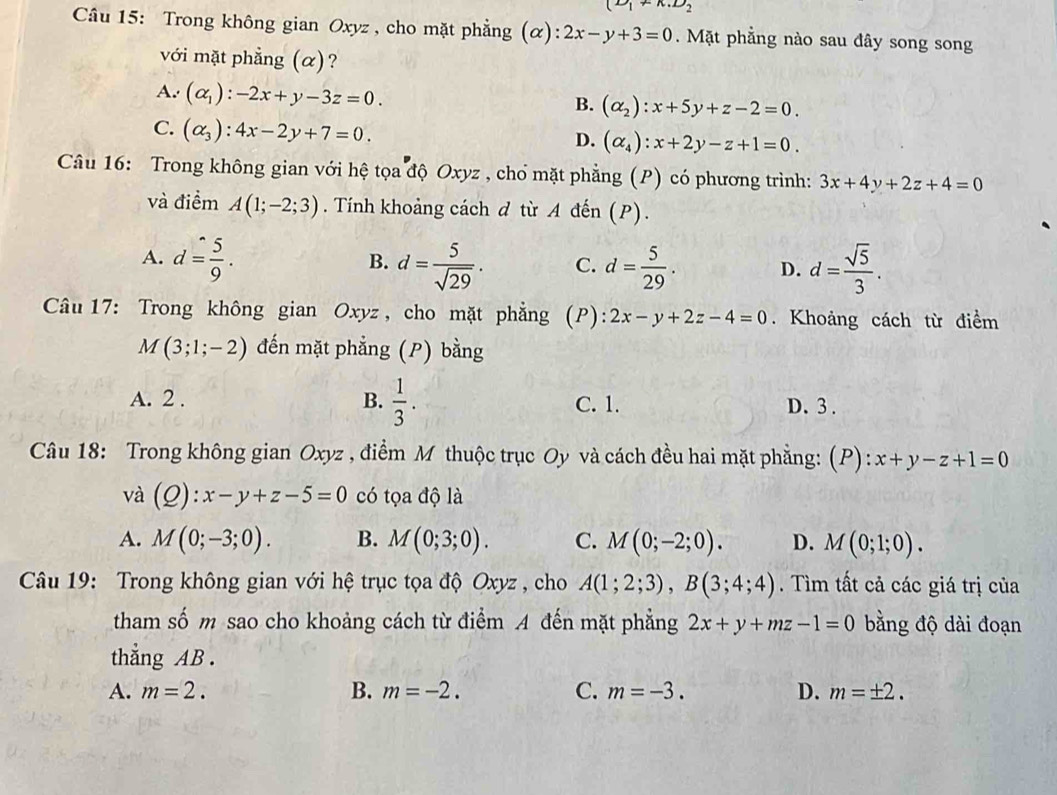 (D_1+K.D_2
Câu 15: Trong không gian Oxyz , cho mặt phẳng (ơ ):2x-y+3=0. Mặt phẳng nào sau đây song song
với mặt phẳng (α)?
A. (alpha _1):-2x+y-3z=0. B. (alpha _2):x+5y+z-2=0.
C. (alpha _3):4x-2y+7=0.
D. (alpha _4):x+2y-z+1=0.
Câu 16: Trong không gian với hệ tọa độ Oxyz , chổ mặt phẳng (P) có phương trình: 3x+4y+2z+4=0
và điểm A(1;-2;3). Tính khoảng cách d từ A đến (P).
A. d= 5/9 . d= 5/sqrt(29) . C. d= 5/29 . D. d= sqrt(5)/3 .
B.
Câu 17: Trong không gian Oxyz , cho mặt phẳng (P): 2x-y+2z-4=0. Khoảng cách từ điểm
M(3;1;-2) đến mặt phẳng (P) bằng
A. 2 . B.  1/3 . C. 1. D. 3 .
Câu 18: Trong không gian Oxyz , điểm M thuộc trục Oy và cách đều hai mặt phẳng: (P): x+y-z+1=0
và (Q):x-y+z-5=0 có tọa độ là
A. M(0;-3;0). B. M(0;3;0). C. M(0;-2;0). D. M(0;1;0).
Câu 19: Trong không gian với hệ trục tọa độ Oxyz , cho A(1;2;3),B(3;4;4). Tìm tất cả các giá trị của
tham số m sao cho khoảng cách từ điểm A đến mặt phẳng 2x+y+mz-1=0 bằng độ dài đoạn
thẳng AB .
A. m=2. B. m=-2. C. m=-3. D. m=± 2.