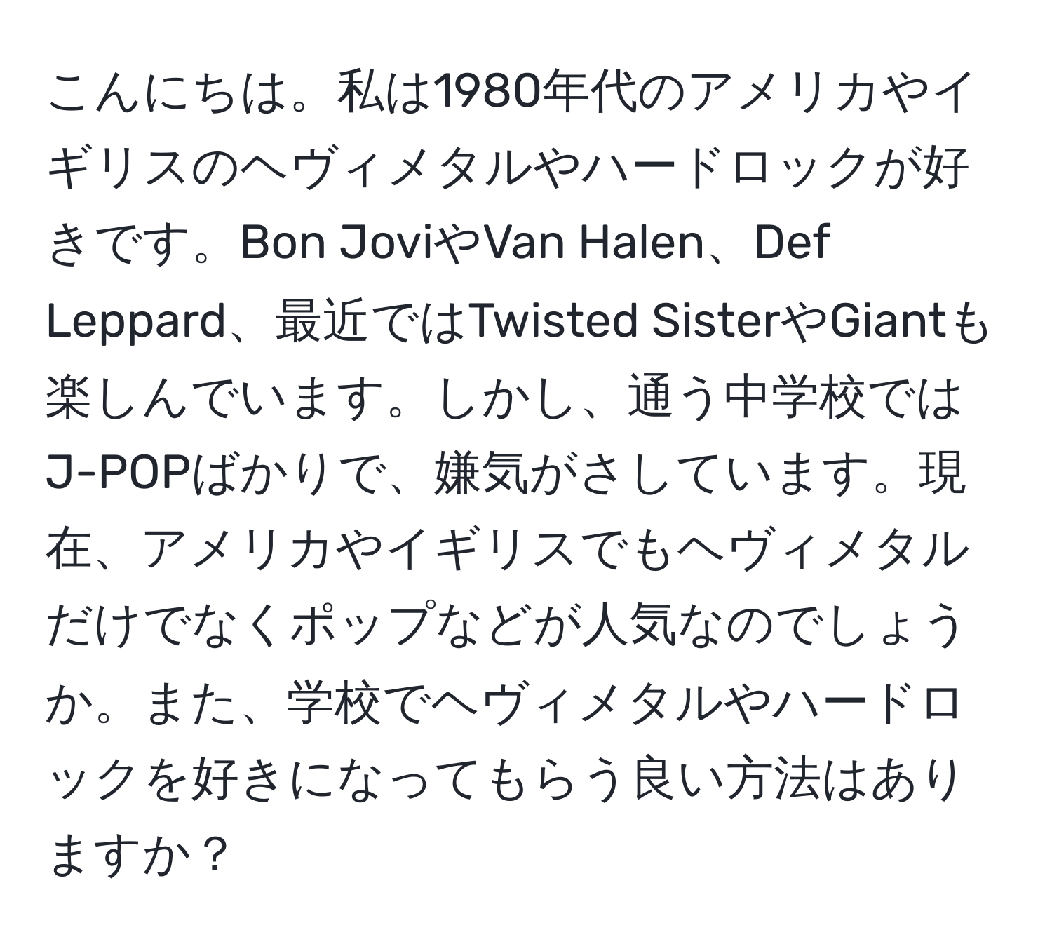 こんにちは。私は1980年代のアメリカやイギリスのヘヴィメタルやハードロックが好きです。Bon JoviやVan Halen、Def Leppard、最近ではTwisted SisterやGiantも楽しんでいます。しかし、通う中学校ではJ-POPばかりで、嫌気がさしています。現在、アメリカやイギリスでもヘヴィメタルだけでなくポップなどが人気なのでしょうか。また、学校でヘヴィメタルやハードロックを好きになってもらう良い方法はありますか？