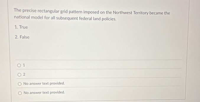 The precise rectangular grid pattern imposed on the Northwest Territory became the
national model for all subsequent federal land policies.
1. True
2. False
1
2
No answer text provided.
No answer text provided.