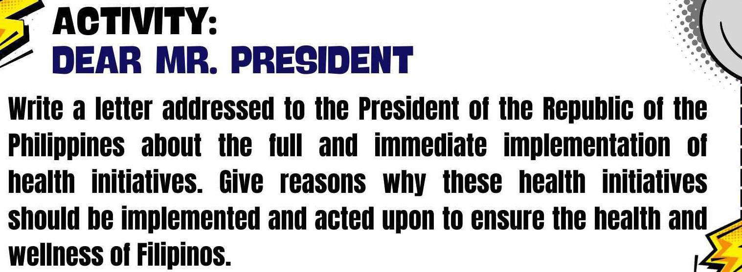 ACTIVITY: 
DEAR MR. PRESIDENT 
Write a letter addressed to the President of the Republic of the 
Philippines about the full and immediate implementation of 
health initiatives. Give reasons why these health initiatives 
should be implemented and acted upon to ensure the health and 
wellness of Filipinos.