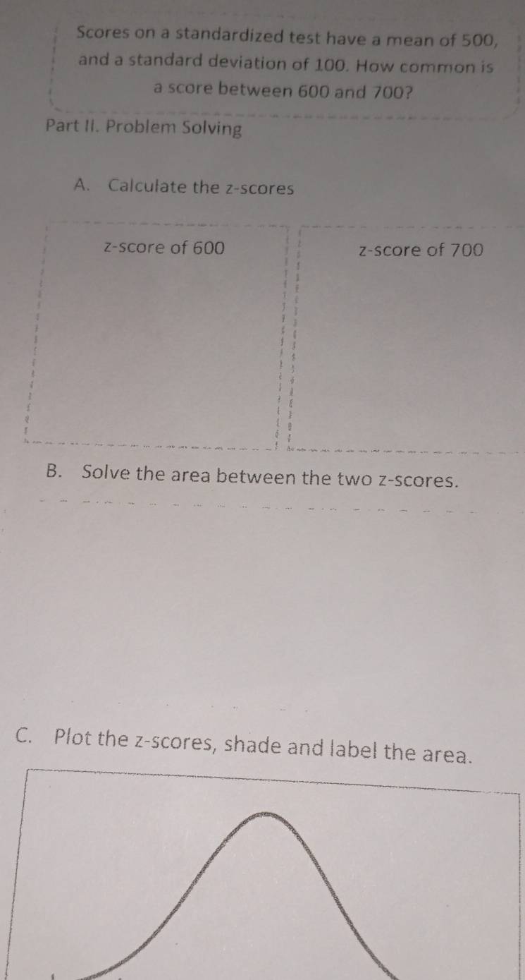 Scores on a standardized test have a mean of 500, 
and a standard deviation of 100. How common is 
a score between 600 and 700? 
Part Ii. Problem Solving 
A. Calculate the z-scores 
z-score of 600 z-score of 700
B. Solve the area between the two z-scores. 
C. Plot the z-scores, shade and label the area.