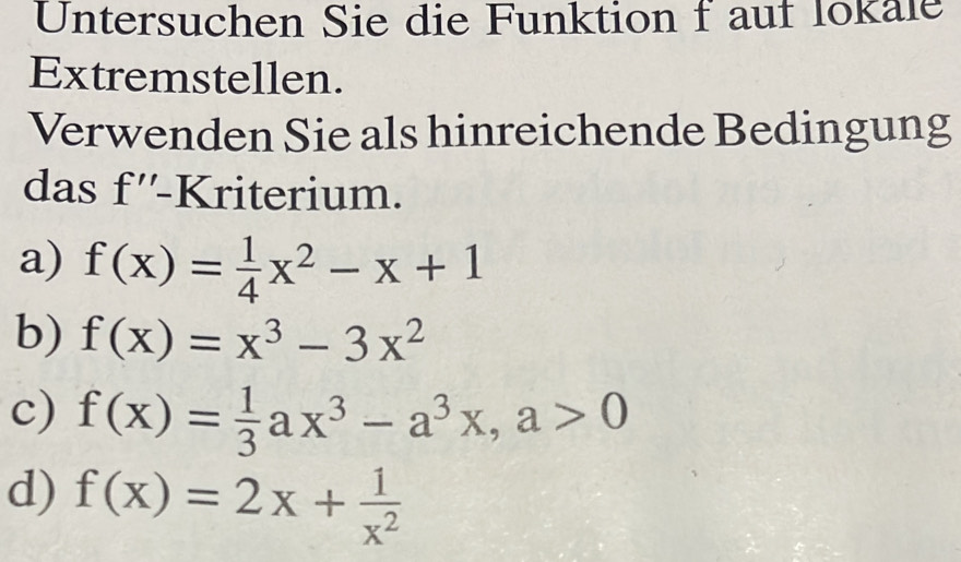 Untersuchen Sie die Funktion f auf lokale
Extremstellen.
Verwenden Sie als hinreichende Bedingung
das f''-K riterium.
a) f(x)= 1/4 x^2-x+1
b) f(x)=x^3-3x^2
c) f(x)= 1/3 ax^3-a^3x, a>0
d) f(x)=2x+ 1/x^2 