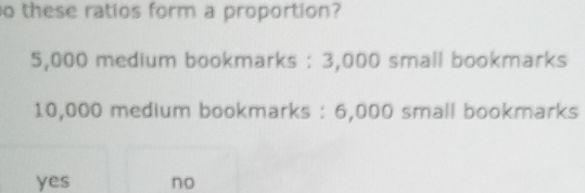 these ratios form a proportion?
5,000 medium bookmarks : 3,000 small bookmarks
10,000 medium bookmarks : 6,000 small bookmarks
yes no