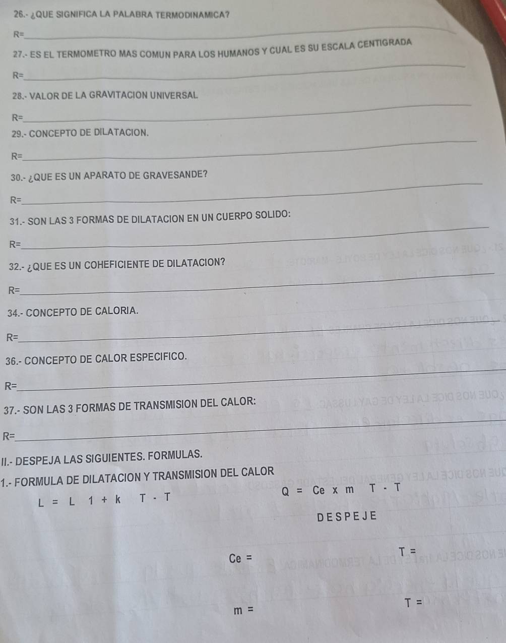 26.- ¿QUE SIGNIFICA LA PALABRA TERMODINAMICA? 
_
R=
27.- ES EL TERMOMETRO MAS COMUN PARA LOS HUMANOS Y CUAL ES SU ESCALA CENTIGRADA 
_
R=
_ 
28.- VALOR DE LA GRAVITACION UNIVERSAL
R=
_ 
29.- CONCEPTO DE DILATACION.
R=
_ 
30.- ¿QUE ES UN APARATO DE GRAVESANDE?
R=
_ 
31.- SON LAS 3 FORMAS DE DILATACION EN UN CUERPO SOLIDO:
R=
_ 
32.- ¿QUE ES UN COHEFICIENTE DE DILATACION?
R=
34.- CONCEPTO DE CALORIA.
R=
_ 
_ 
36.- CONCEPTO DE CALOR ESPECIFICO.
R=
_ 
37.- SON LAS 3 FORMAS DE TRANSMISION DEL CALOR:
R=
II.- DESPEJA LAS SIGUIENTES. FORMULAS. 
1.- FORMULA DE DILATACION Y TRANSMISION DEL CALOR
Q=CexmT-T
L=L1+k T-T
D E S P E J E
Ce=
T=
T=
m=