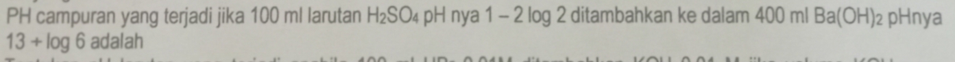 PH campuran yang terjadi jika 100 ml larutan H_2SO_4 pH nya 1 - 2 log 2 ditambahkan ke dalam 400 ml Ba(OH) ₂ pHnya
13+log 6 adalah