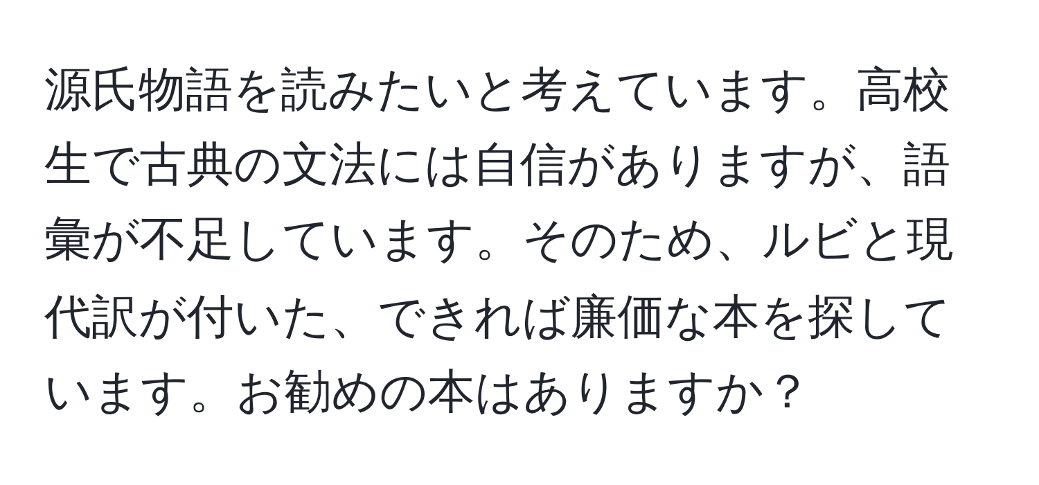 源氏物語を読みたいと考えています。高校生で古典の文法には自信がありますが、語彙が不足しています。そのため、ルビと現代訳が付いた、できれば廉価な本を探しています。お勧めの本はありますか？