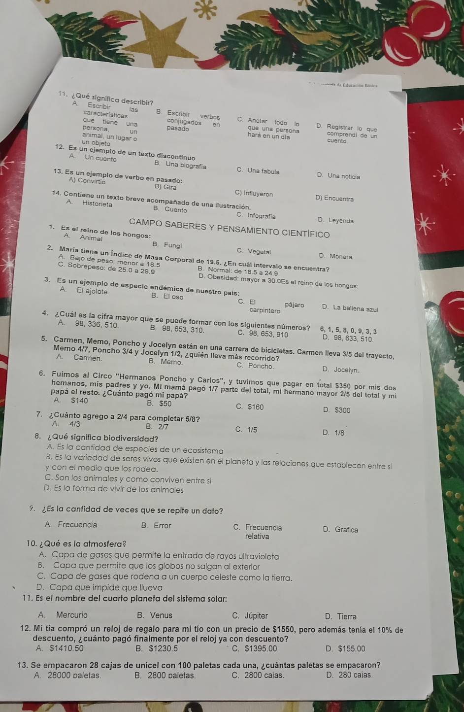 ==== de Eduración Básica
11. ¿Qué significa describir?
las
características
A Escribir B. Escribir verbos conjugados en C. Anotar todo lo D. Registrar lo que
que tiene una persona, un pasado hará en un día cuento
que una persona comprendi de un
animal, un lugar o
un objeto
A. Un cuento
12. Es un ejemplo de un texto discontinuo B. Una biografia C. Una fabula
D. Una noticia
13. Es un ejemplo de verbo en pasado:
A) Convirtió B) Gira C) Influyeron D) Encuentra
14. Contiene un texto breve acompañado de una ilustración.
A. Historieta B. Cuento C. Infografia D. Leyenda
CAMPO SABERES Y PENSAMIENTO CIENTÍFICO
1. Es el reino de los hongos:
A. Animal B. Fungi C.Vegetal
D. Monera
2. María tiene un Índice de Masa Corporal de 19.5. ¿En cuál intervalo se encuentra?
A. Bajo de peso: menor a 18.5 B. Normal: de 18.5 a 24.9
C. Sobrepeso: de 25.0 a 29.9 D. Obesidad: mayor a 30.0Es el reino de los hongos
3. Es un ejemplo de especie endémica de nuestro país:
A. El ajolote B. El oso C.EI pájaro D. La ballena azul
carpintero
4. ¿Cuál es la cifra mayor que se puede formar con los siguientes números? 6, 1, 5, 8, 0, 9, 3, 3 D. 98, 633, 510.
A. 98, 336, 510. B. 98, 653, 310. C. 98, 653, 910
5. Carmen, Memo, Poncho y Jocelyn están en una carrera de bicicletas. Carmen lleva 3/5 del trayecto,
Memo 4/7, Poncho 3/4 y Jocelyn 1/2, ¿quién lleva más recorrido?
A. Carmen. B. Memo. C. Poncho. D. Jocelyn
6. Fuimos al Circo "Hermanos Poncho y Carlos", y tuvimos que pagar en total $350 por mis dos
hemanos, mis padres y yo. Mi mamá pagó 1/7 parte del total, mi hermano mayor 2/5 del total y mi
papá el resto. ¿Cuánto pagó mi papá?
A. $140 B. $50 C. $160 D. S300
7.  ¿Cuánto agrego a 2/4 para completar 5/8?
A. 4/3 B. 2/7 C. 1/5
8. ¿Qué significa biodiversidad? D. 1/8
A. Es la cantidad de especies de un ecosistema
B. Es la variedad de seres vivos que existen en el planeta y las relaciones que establecen entre si
y con el medio que los rodea.
C. Son los animales y como conviven entre si
D. Es la forma de vivir de los animales
9. ¿Es la cantidad de veces que se repite un dato?
A. Frecuencia B. Error C. Frecuencia D. Grafica
relativa
10. ¿Qué es la atmosfera?
A. Capa de gases que permite la entrada de rayos ultravioleta
B. Capa que permite que los globos no salgan al exterior
C. Capa de gases que rodena a un cuerpo celeste como la tierra.
D. Capa que impide que llueva
11. Es el nombre del cuarto planeta del sistema solar:
A. Mercurio B. Venus C. Júpiter D. Tierra
12. Mi tía compró un reloj de regalo para mi tío con un precio de $1550, pero además tenía el 10% de
descuento, ¿cuánto pagó finalmente por el reloj ya con descuento?
A. $1410.50 B. $1230.5 C. $1395.00 D. $155.00
13. Se empacaron 28 cajas de unicel con 100 paletas cada una, ¿cuántas paletas se empacaron?
A. 28000 baletas. B. 2800 paletas C. 2800 caias. D. 280 caias.