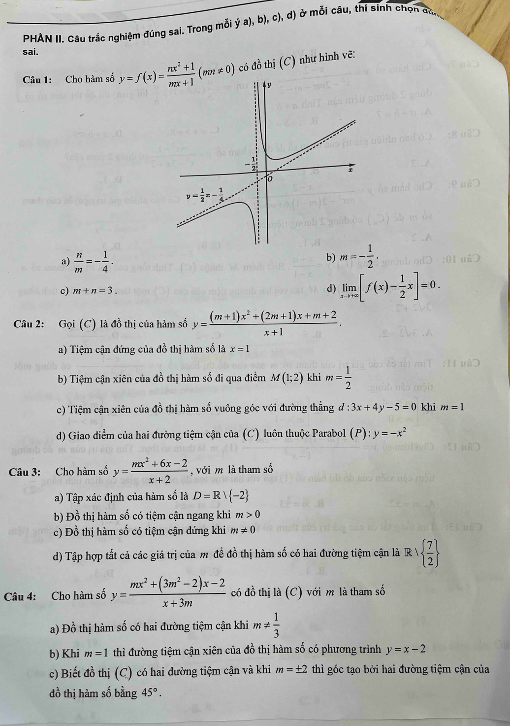 PHÀN II. Câu trắc nghiệm đúng sai. Trong mỗi ý a), b), c), d) ở mỗi câu, thí sinh chọn đàn
sai.
Câu 1: Cho hàm số  có đồ thị (C) như hình vẽ:
a)  n/m =- 1/4 .
b) m=- 1/2 .
c) m+n=3. d) limlimits _xto +∈fty [f(x)- 1/2 x]=0.
Câu 2: Gọi (C) là đồ thị của hàm số y= ((m+1)x^2+(2m+1)x+m+2)/x+1 .
a) Tiệm cận đứng của đồ thị hàm số là x=1
b) Tiệm cận xiên của dwidehat o 6 thị hàm số đi qua điểm M(1;2) khi m= 1/2 
c) Tiệm cận xiên của đồ thị hàm số vuông góc với đường thẳng d:3x+4y-5=0 khi m=1
d) Giao điểm của hai đường tiệm cận của (C) luôn thuộc Parabol (. P):y=-x^2
Câu 3: Cho hàm số y= (mx^2+6x-2)/x+2  , với m là tham số
a) Tập xác định của hàm số là D=R| -2
b) Đồ thị hàm số có tiệm cận ngang khi m>0
c) Đồ thị hàm số có tiệm cận đứng khi m!= 0
d) Tập hợp tất cả các giá trị của m đề đồ thị hàm số có hai đường tiệm cận là RV   7/2 
Câu 4: Cho hàm số y= (mx^2+(3m^2-2)x-2)/x+3m  có đồ thị là (C) với m là tham số
a) Đồ thị hàm số có hai đường tiệm cận khi m!=  1/3 
b) Khi m=1 thì đường tiệm cận xiên của đồ thị hàm số có phương trình y=x-2
c) Biết đồ thị (C) có hai đường tiệm cận và khi m=± 2 thì góc tạo bởi hai đường tiệm cận của
đồ thị hàm số bằng 45°.