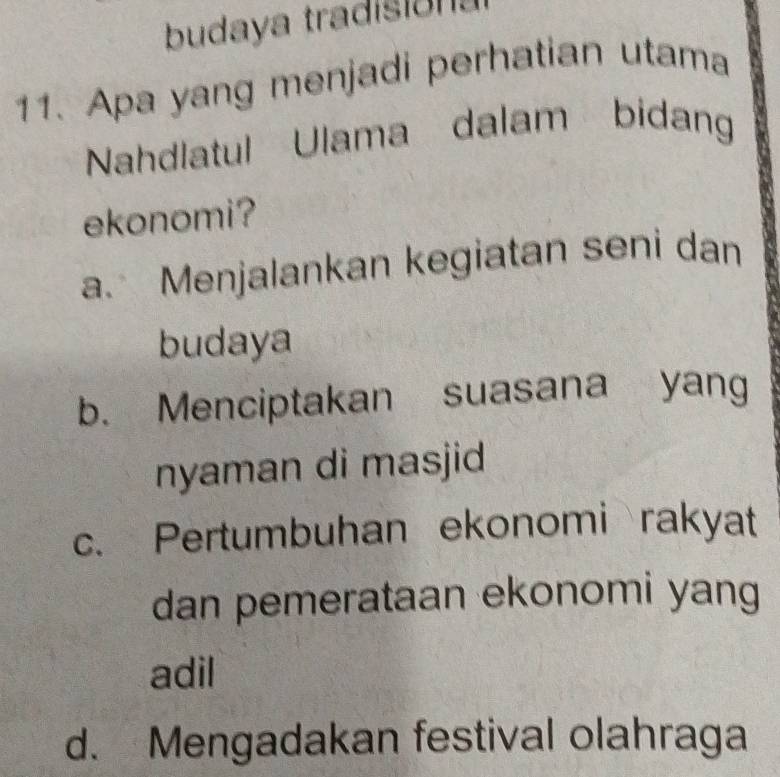 budaya tradisións
11. Apa yang menjadi perhatian utama
Nahdlatul Ulama dalam bidang
ekonomi?
a. Menjalankan kegiatan seni dan
budaya
b. Menciptakan suasana yang
nyaman di masjid
c. Pertumbuhan ekonomi rakyat
dan pemerataan ekonomi yang
adil
d. Mengadakan festival olahraga