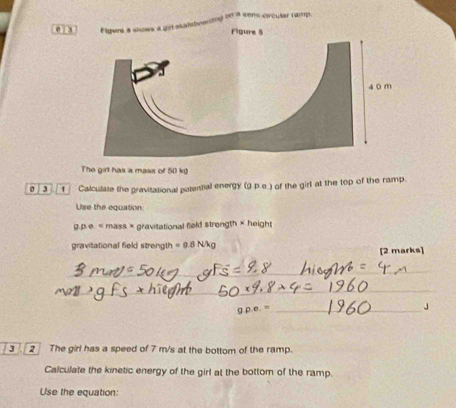 0 / 3 abeartn) 
ue a cem circular camp. 
The girt has a mass of 50 kg
3 Calculate the pravitational potential energy (g.p.e.) of the girl at the top of the ramp. 
Use the equation: 
a p· e= mass × gravitational field strength × height 
gravitational field strength =9.8N/kg
[2 marks] 
_ 
_ 
_ 
_ 
_ 
_ 1.p.e.=
3 2 The girl has a speed of 7 m/s at the bottom of the ramp. 
Calculate the kinetic energy of the girl at the bottom of the ramp. 
Use the equation: