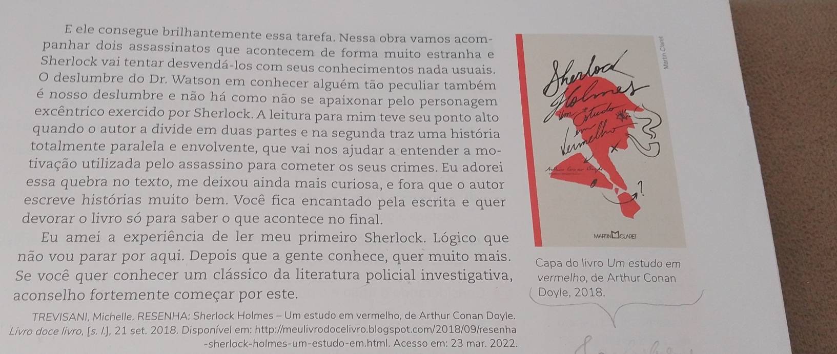 ele consegue brilhantemente essa tarefa. Nessa obra vamos acom- 
panhar dois assassinatos que acontecem de forma muito estranha e 
Sherlock vai tentar desvendá-los com seus conhecimentos nada usuais. 
O deslumbre do Dr. Watson em conhecer alguém tão peculiar também 
é nosso deslumbre e não há como não se apaixonar pelo personagem 
excêntrico exercido por Sherlock. A leitura para mim teve seu ponto alto 
quando o autor a divide em duas partes e na segunda traz uma história 
totalmente paralela e envolvente, que vai nos ajudar a entender a mo- 
tivação utilizada pelo assassino para cometer os seus crimes. Eu adorei 
essa quebra no texto, me deixou ainda mais curiosa, e fora que o autor 
escreve histórias muito bem. Você fica encantado pela escrita e quer 
devorar o livro só para saber o que acontece no final. 
Eu amei a experiência de ler meu primeiro Sherlock. Lógico que 
não vou parar por aqui. Depois que a gente conhece, quer muito mais. Capa do livro Um estudo em 
Se você quer conhecer um clássico da literatura policial investigativa, vermelho, de Arthur Conan 
aconselho fortemente começar por este. Doyle, 2018. 
TREVISANI, Michelle. RESENHA: Sherlock Holmes - Um estudo em vermelho, de Arthur Conan Doyle. 
Livro doce livro, [s. I.], 21 set. 2018. Disponível em: http://meulivrodocelivro.blogspot.com/2018/09/resenha 
-sherlock-holmes-um-estudo-em.html. Acesso em: 23 mar. 2022.