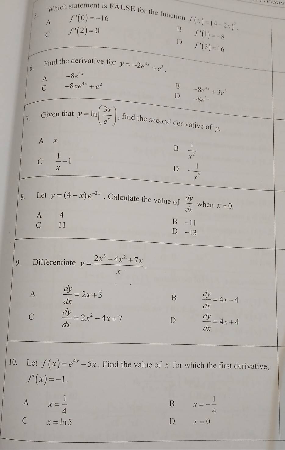 Previous
Which statement is FALSE for the function f(x)=(4-2x)^2. 
5 f'(0)=-16
A
C f'(2)=0
B f'(1)=-8
D f'(3)=16
6. Find the derivative for y=-2e^(4x)+e^3. 
A -8e^(4x)
C -8xe^(4x)+e^2
B -8e^(4x)+3e^2
D -8e^(5x)
7. Given that y=ln ( 3x/e^x ) , find the second derivative of y.
A x
B  1/x^2 
C  1/x -1
D - 1/x^2 
8. Let y=(4-x)e^(-3x). Calculate the value of  dy/dx  when x=0.
A 4 B -11
C 11
D -13
9. Differentiate y= (2x^3-4x^2+7x)/x .
A  dy/dx =2x+3
B  dy/dx =4x-4
C  dy/dx =2x^2-4x+7
D  dy/dx =4x+4
10. Let f(x)=e^(4x)-5x. Find the value of x for which the first derivative,
f'(x)=-1.
A x= 1/4 
B x=- 1/4 
C x=ln 5
D x=0