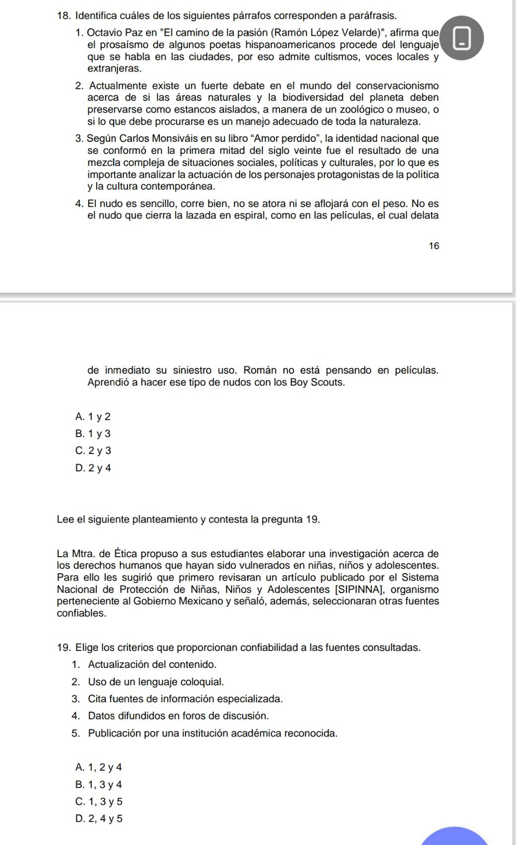 Identifica cuáles de los siguientes párrafos corresponden a paráfrasis.
1. Octavio Paz en "El camino de la pasión (Ramón López Velarde)", afirma que
el prosaísmo de algunos poetas hispanoamericanos procede del lenguaje
que se habla en las ciudades, por eso admite cultismos, voces locales y
extranjeras.
2. Actualmente existe un fuerte debate en el mundo del conservacionismo
acerca de si las áreas naturales y la biodiversidad del planeta deben
preservarse como estancos aislados, a manera de un zoológico o museo, o
si lo que debe procurarse es un manejo adecuado de toda la naturaleza.
3. Según Carlos Monsiváis en su libro “Amor perdido”, la identidad nacional que
se conformó en la primera mitad del siglo veinte fue el resultado de una
mezcla compleja de situaciones sociales, políticas y culturales, por lo que es
importante analizar la actuación de los personajes protagonistas de la política
y la cultura contemporánea.
4. El nudo es sencillo, corre bien, no se atora ni se aflojará con el peso. No es
el nudo que cierra la lazada en espiral, como en las películas, el cual delata
16
de inmediato su siniestro uso. Román no está pensando en películas.
Aprendió a hacer ese tipo de nudos con los Boy Scouts.
A. 1 y 2
B. 1 y 3
C. 2 y 3
D. 2 y 4
Lee el siguiente planteamiento y contesta la pregunta 19.
La Mtra. de Ética propuso a sus estudiantes elaborar una investigación acerca de
los derechos humanos que hayan sido vulnerados en niñas, niños y adolescentes.
Para ello les sugirió que primero revisaran un artículo publicado por el Sistema
Nacional de Protección de Niñas, Niños y Adolescentes (SIPINNA], organismo
perteneciente al Gobierno Mexicano y señaló, además, seleccionaran otras fuentes
confiables.
19. Elige los criterios que proporcionan confiabilidad a las fuentes consultadas.
1. Actualización del contenido.
2. Uso de un lenguaje coloquial.
3. Cita fuentes de información especializada.
4. Datos difundidos en foros de discusión.
5. Publicación por una institución académica reconocida.
A. 1, 2 y 4
B. 1, 3 y 4
C. 1, 3 y 5
D. 2, 4 y 5