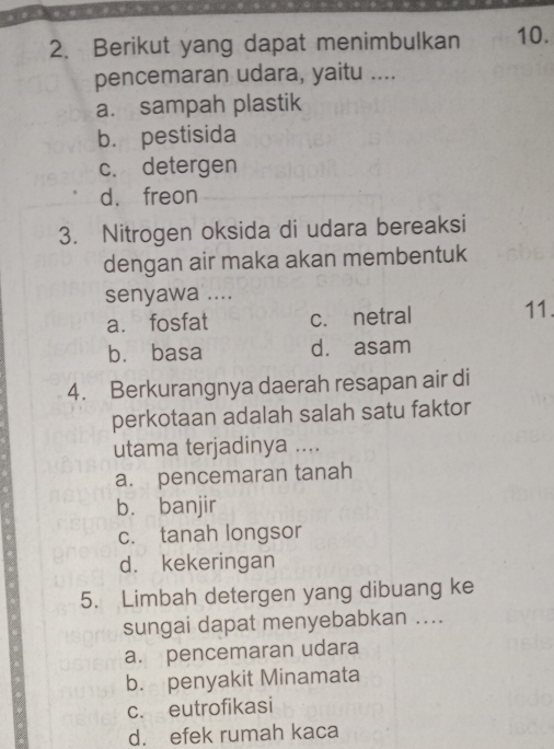 Berikut yang dapat menimbulkan 10.
pencemaran udara, yaitu ....
a. sampah plastik
b. pestisida
c. detergen
d. freon
3. Nitrogen oksida di udara bereaksi
dengan air maka akan membentuk
senyawa ....
a. fosfat c. netral 11.
bù basa d. asam
4. Berkurangnya daerah resapan air di
perkotaan adalah salah satu faktor
utama terjadinya ....
a. pencemaran tanah
bù banjir
c. tanah longsor
d. kekeringan
5. Limbah detergen yang dibuang ke
sungai dapat menyebabkan ....
a. pencemaran udara
b. penyakit Minamata
c. eutrofikasi
d. efek rumah kaca